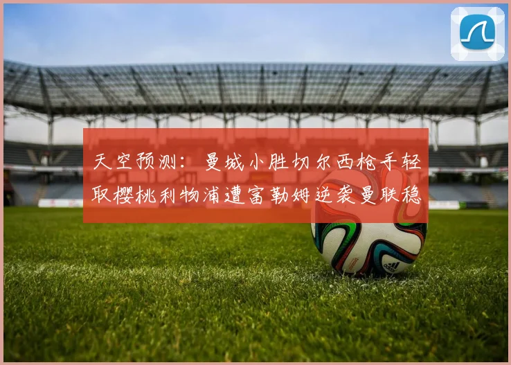 天空预测：曼城小胜切尔西枪手轻取樱桃利物浦遭富勒姆逆袭曼联稳健取胜