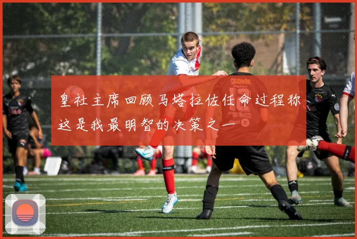 皇社主席回顾马塔拉佐任命过程称这是我最明智的决策之一